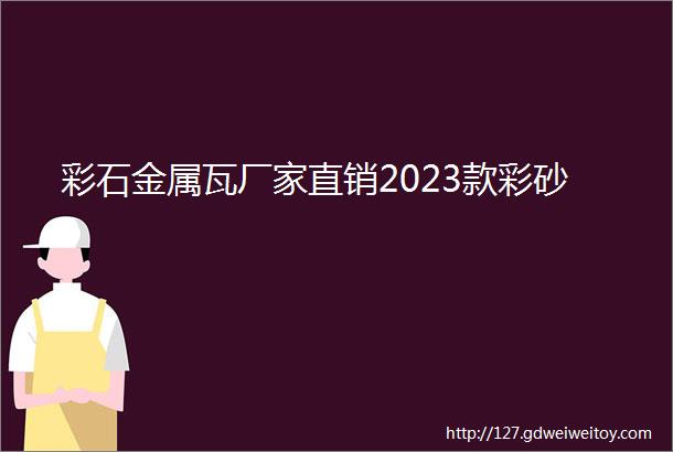 彩石金属瓦厂家直销2023款彩砂